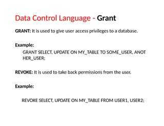 Data Control Language - Grant
GRANT: It is used to give user access privileges to a database.
Example:
GRANT SELECT, UPDATE ON MY_TABLE TO SOME_USER, ANOT
HER_USER;
REVOKE: It is used to take back permissions from the user.
Example:
REVOKE SELECT, UPDATE ON MY_TABLE FROM USER1, USER2;
 