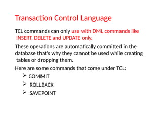 Transaction Control Language
TCL commands can only use with DML commands like
INSERT, DELETE and UPDATE only.
These operations are automatically committed in the
database that's why they cannot be used while creating
tables or dropping them.
Here are some commands that come under TCL:
 COMMIT
 ROLLBACK
 SAVEPOINT
 