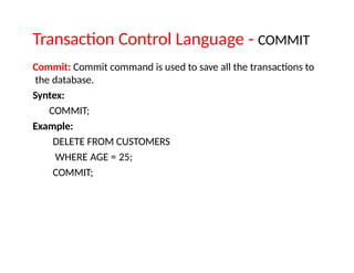 Transaction Control Language - COMMIT
Commit: Commit command is used to save all the transactions to
the database.
Syntex:
COMMIT;
Example:
DELETE FROM CUSTOMERS
WHERE AGE = 25;
COMMIT;
 