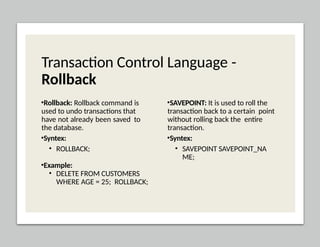 Transaction Control Language -
Rollback
•Rollback: Rollback command is
used to undo transactions that
have not already been saved to
the database.
•Syntex:
• ROLLBACK;
•Example:
• DELETE FROM CUSTOMERS
WHERE AGE = 25; ROLLBACK;
•SAVEPOINT: It is used to roll the
transaction back to a certain point
without rolling back the entire
transaction.
•Syntex:
• SAVEPOINT SAVEPOINT_NA
ME;
 