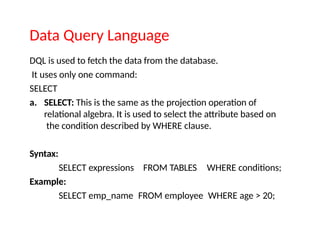 Data Query Language
DQL is used to fetch the data from the database.
It uses only one command:
SELECT
a. SELECT: This is the same as the projection operation of
relational algebra. It is used to select the attribute based on
the condition described by WHERE clause.
Syntax:
SELECT expressions
Example:
FROM TABLES WHERE conditions;
SELECT emp_name FROM employee WHERE age > 20;
 