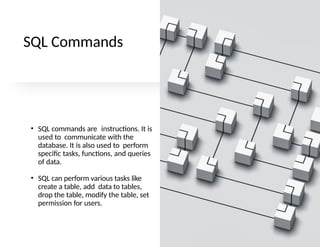 SQL Commands
• SQL commands are instructions. It is
used to communicate with the
database. It is also used to perform
specific tasks, functions, and queries
of data.
• SQL can perform various tasks like
create a table, add data to tables,
drop the table, modify the table, set
permission for users.
 