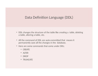 Data Definition Language (DDL)
• DDL changes the structure of the table like creating a table, deleting
a table, altering a table, etc.
• All the command of DDL are auto-committed that means it
permanently save all the changes in the database.
• Here are some commands that come under DDL:
• CREATE
• ALTER
• DROP
• TRUNCATE
 