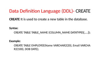 Data Definition Language (DDL)- CREATE
CREATE It is used to create a new table in the database.
Syntax:
CREATE TABLE TABLE_NAME (COLUMN_NAME DATATYPES[,....]);
Example:
CREATE TABLE EMPLOYEE(Name VARCHAR2(20), Email VARCHA
R2(100), DOB DATE);
 