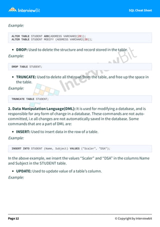 SQL Cheat Sheet
Example:
ALTER TABLE STUDENT ADD(ADDRESS VARCHAR2(20));
ALTER TABLE STUDENT MODIFY (ADDRESS VARCHAR2(20));
DROP: Used to delete the structure and record stored in the table.
Example:
DROP TABLE STUDENT;
TRUNCATE: Used to delete all the rows from the table, and free up the space in
the table.
Example:
TRUNCATE TABLE STUDENT;
2. Data Manipulation Language(DML): It is used for modifying a database, and is
responsible for any form of change in a database. These commands are not auto-
committed, i.e all changes are not automatically saved in the database. Some
commands that are a part of DML are:
INSERT: Used to insert data in the row of a table.
Example:
INSERT INTO STUDENT (Name, Subject) VALUES ("Scaler", "DSA");
In the above example, we insert the values “Scaler” and “DSA” in the columns Name
and Subject in the STUDENT table.
UPDATE: Used to update value of a table’s column.
Example:
Page 12 © Copyright by Interviewbit
 