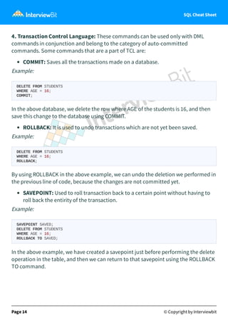 SQL Cheat Sheet
4. Transaction Control Language: These commands can be used only with DML
commands in conjunction and belong to the category of auto-committed
commands. Some commands that are a part of TCL are:
COMMIT: Saves all the transactions made on a database.
Example:
DELETE FROM STUDENTS
WHERE AGE = 16;
COMMIT;
In the above database, we delete the row where AGE of the students is 16, and then
save this change to the database using COMMIT.
ROLLBACK: It is used to undo transactions which are not yet been saved.
Example:
DELETE FROM STUDENTS
WHERE AGE = 16;
ROLLBACK;
By using ROLLBACK in the above example, we can undo the deletion we performed in
the previous line of code, because the changes are not committed yet.
SAVEPOINT: Used to roll transaction back to a certain point without having to
roll back the entirity of the transaction.
Example:
SAVEPOINT SAVED;
DELETE FROM STUDENTS
WHERE AGE = 16;
ROLLBACK TO SAVED;
In the above example, we have created a savepoint just before performing the delete
operation in the table, and then we can return to that savepoint using the ROLLBACK
TO command.
Page 14 © Copyright by Interviewbit
 