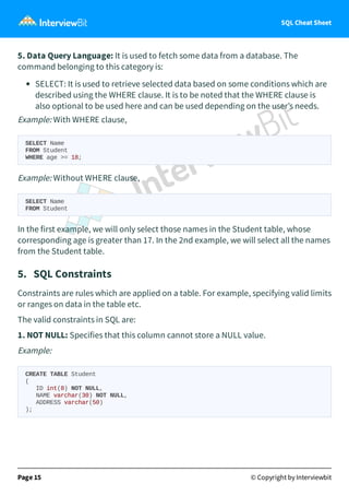 SQL Cheat Sheet
5. Data Query Language: It is used to fetch some data from a database. The
command belonging to this category is:
SELECT: It is used to retrieve selected data based on some conditions which are
described using the WHERE clause. It is to be noted that the WHERE clause is
also optional to be used here and can be used depending on the user’s needs.
Example: With WHERE clause,
SELECT Name
FROM Student
WHERE age >= 18;
Example: Without WHERE clause,
SELECT Name
FROM Student
In the first example, we will only select those names in the Student table, whose
corresponding age is greater than 17. In the 2nd example, we will select all the names
from the Student table.
5. SQL Constraints
Constraints are rules which are applied on a table. For example, specifying valid limits
or ranges on data in the table etc.
The valid constraints in SQL are:
1. NOT NULL: Specifies that this column cannot store a NULL value.
Example:
CREATE TABLE Student
(
ID int(8) NOT NULL,
NAME varchar(30) NOT NULL,
ADDRESS varchar(50)
);
Page 15 © Copyright by Interviewbit
 