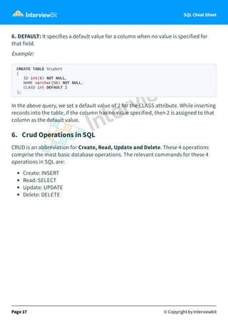 SQL Cheat Sheet
6. DEFAULT: It specifies a default value for a column when no value is specified for
that field.
Example:
CREATE TABLE Student
(
ID int(8) NOT NULL,
NAME varchar(50) NOT NULL,
CLASS int DEFAULT 2
);
In the above query, we set a default value of 2 for the CLASS attribute. While inserting
records into the table, if the column has no value specified, then 2 is assigned to that
column as the default value.
6. Crud Operations in SQL
CRUD is an abbreviation for Create, Read, Update and Delete. These 4 operations
comprise the most basic database operations. The relevant commands for these 4
operations in SQL are:
Create: INSERT
Read: SELECT
Update: UPDATE
Delete: DELETE
Page 17 © Copyright by Interviewbit
 