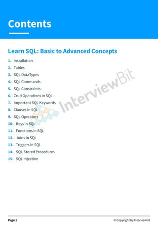 Learn SQL: Basic to Advanced Concepts
1. Installation
2. Tables
3. SQL DataTypes
4. SQL Commands
5. SQL Constraints
6. Crud Operations in SQL
7. Important SQL Keywords
8. Clauses in SQL
9. SQL Operators
10. Keys in SQL
11. Functions in SQL
12. Joins in SQL
13. Triggers in SQL
14. SQL Stored Procedures
15. SQL Injection
Page 1 © Copyright by Interviewbit
Contents
 