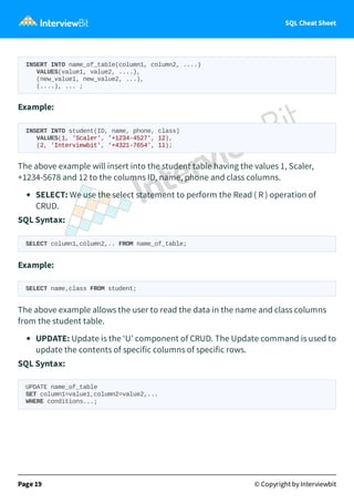 SQL Cheat Sheet
INSERT INTO name_of_table(column1, column2, ....)
VALUES(value1, value2, ....),
(new_value1, new_value2, ...),
(....), ... ;
Example:
INSERT INTO student(ID, name, phone, class)
VALUES(1, 'Scaler', '+1234-4527', 12),
(2, 'Interviewbit', '+4321-7654', 11);
The above example will insert into the student table having the values 1, Scaler,
+1234-5678 and 12 to the columns ID, name, phone and class columns.
SELECT: We use the select statement to perform the Read ( R ) operation of
CRUD.
SQL Syntax:
SELECT column1,column2,.. FROM name_of_table;
Example:
SELECT name,class FROM student;
The above example allows the user to read the data in the name and class columns
from the student table.
UPDATE: Update is the ‘U’ component of CRUD. The Update command is used to
update the contents of specific columns of specific rows.
SQL Syntax:
UPDATE name_of_table
SET column1=value1,column2=value2,...
WHERE conditions...;
Page 19 © Copyright by Interviewbit
 