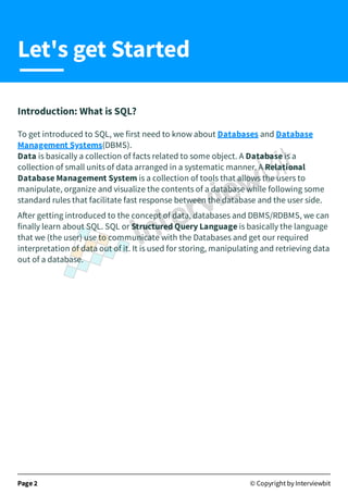 Introduction: What is SQL?
To get introduced to SQL, we first need to know about Databases and Database
Management Systems(DBMS).
Data is basically a collection of facts related to some object. A Database is a
collection of small units of data arranged in a systematic manner. A Relational
Database Management System is a collection of tools that allows the users to
manipulate, organize and visualize the contents of a database while following some
standard rules that facilitate fast response between the database and the user side.
A er getting introduced to the concept of data, databases and DBMS/RDBMS, we can
finally learn about SQL. SQL or Structured Query Language is basically the language
that we (the user) use to communicate with the Databases and get our required
interpretation of data out of it. It is used for storing, manipulating and retrieving data
out of a database.
Page 2 © Copyright by Interviewbit
Let's get Started
 