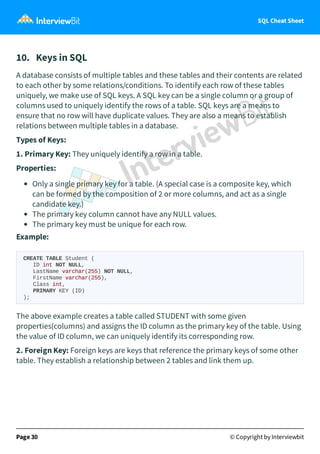 SQL Cheat Sheet
10. Keys in SQL
A database consists of multiple tables and these tables and their contents are related
to each other by some relations/conditions. To identify each row of these tables
uniquely, we make use of SQL keys. A SQL key can be a single column or a group of
columns used to uniquely identify the rows of a table. SQL keys are a means to
ensure that no row will have duplicate values. They are also a means to establish
relations between multiple tables in a database.
Types of Keys:
1. Primary Key: They uniquely identify a row in a table.
Properties:
Only a single primary key for a table. (A special case is a composite key, which
can be formed by the composition of 2 or more columns, and act as a single
candidate key.)
The primary key column cannot have any NULL values.
The primary key must be unique for each row.
Example:
CREATE TABLE Student (
ID int NOT NULL,
LastName varchar(255) NOT NULL,
FirstName varchar(255),
Class int,
PRIMARY KEY (ID)
);
The above example creates a table called STUDENT with some given
properties(columns) and assigns the ID column as the primary key of the table. Using
the value of ID column, we can uniquely identify its corresponding row.
2. Foreign Key: Foreign keys are keys that reference the primary keys of some other
table. They establish a relationship between 2 tables and link them up.
Page 30 © Copyright by Interviewbit
 