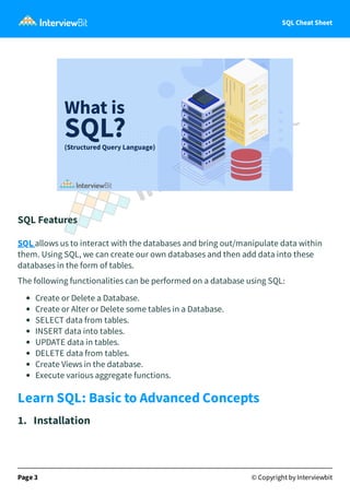 SQL Cheat Sheet
SQL Features
SQL allows us to interact with the databases and bring out/manipulate data within
them. Using SQL, we can create our own databases and then add data into these
databases in the form of tables.
The following functionalities can be performed on a database using SQL:
Create or Delete a Database.
Create or Alter or Delete some tables in a Database.
SELECT data from tables.
INSERT data into tables.
UPDATE data in tables.
DELETE data from tables.
Create Views in the database.
Execute various aggregate functions.
Learn SQL: Basic to Advanced Concepts
1. Installation
Page 3 © Copyright by Interviewbit
 