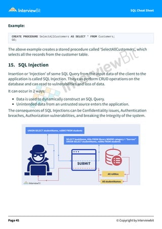 SQL Cheat Sheet
Example:
CREATE PROCEDURE SelectAllCustomers AS SELECT * FROM Customers;
GO;
The above example creates a stored procedure called ‘SelectAllCustomers’, which
selects all the records from the customer table.
15. SQL Injection
Insertion or ‘Injection’ of some SQL Query from the input data of the client to the
application is called SQL Injection. They can perform CRUD operations on the
database and can read to vulnerabilities and loss of data.
It can occur in 2 ways:
Data is used to dynamically construct an SQL Query.
Unintended data from an untrusted source enters the application.
The consequences of SQL Injections can be Confidentiality issues, Authentication
breaches, Authorization vulnerabilities, and breaking the Integrity of the system.
Page 45 © Copyright by Interviewbit
 