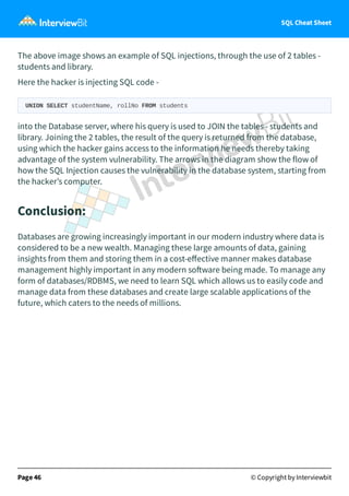 SQL Cheat Sheet
The above image shows an example of SQL injections, through the use of 2 tables -
students and library.
Here the hacker is injecting SQL code -
UNION SELECT studentName, rollNo FROM students
into the Database server, where his query is used to JOIN the tables - students and
library. Joining the 2 tables, the result of the query is returned from the database,
using which the hacker gains access to the information he needs thereby taking
advantage of the system vulnerability. The arrows in the diagram show the flow of
how the SQL Injection causes the vulnerability in the database system, starting from
the hacker’s computer.
Conclusion:
Databases are growing increasingly important in our modern industry where data is
considered to be a new wealth. Managing these large amounts of data, gaining
insights from them and storing them in a cost-eﬀective manner makes database
management highly important in any modern so ware being made. To manage any
form of databases/RDBMS, we need to learn SQL which allows us to easily code and
manage data from these databases and create large scalable applications of the
future, which caters to the needs of millions.
Page 46 © Copyright by Interviewbit
 