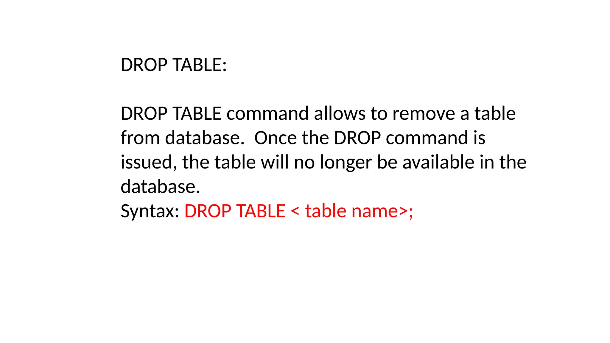 DROP TABLE:
DROP TABLE command allows to remove a table
from database. Once the DROP command is
issued, the table will no longer be available in the
database.
Syntax: DROP TABLE < table name>;
 