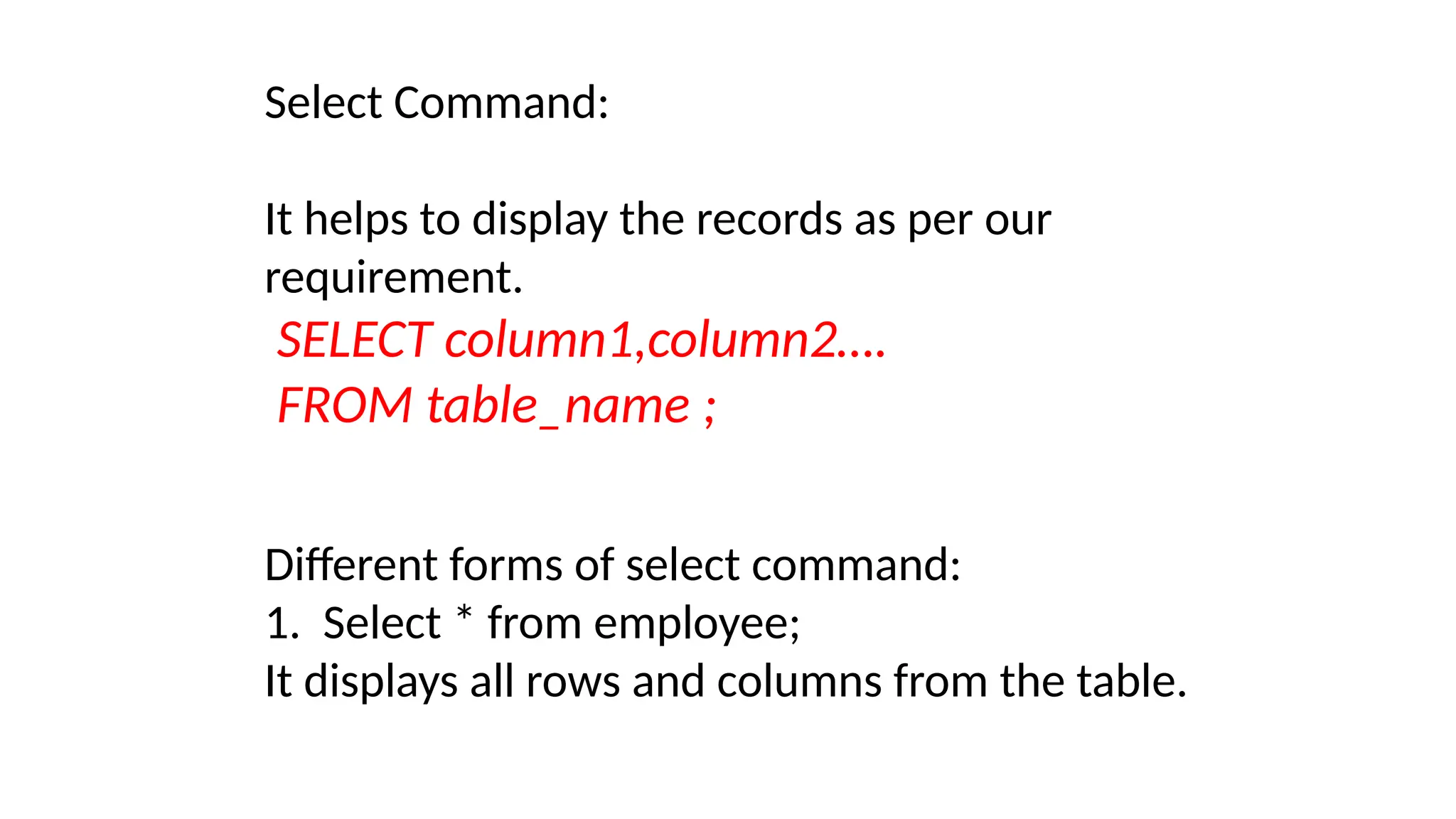 Select Command:
It helps to display the records as per our
requirement.
SELECT column1,column2….
FROM table_name ;
Different forms of select command:
1. Select * from employee;
It displays all rows and columns from the table.
 
