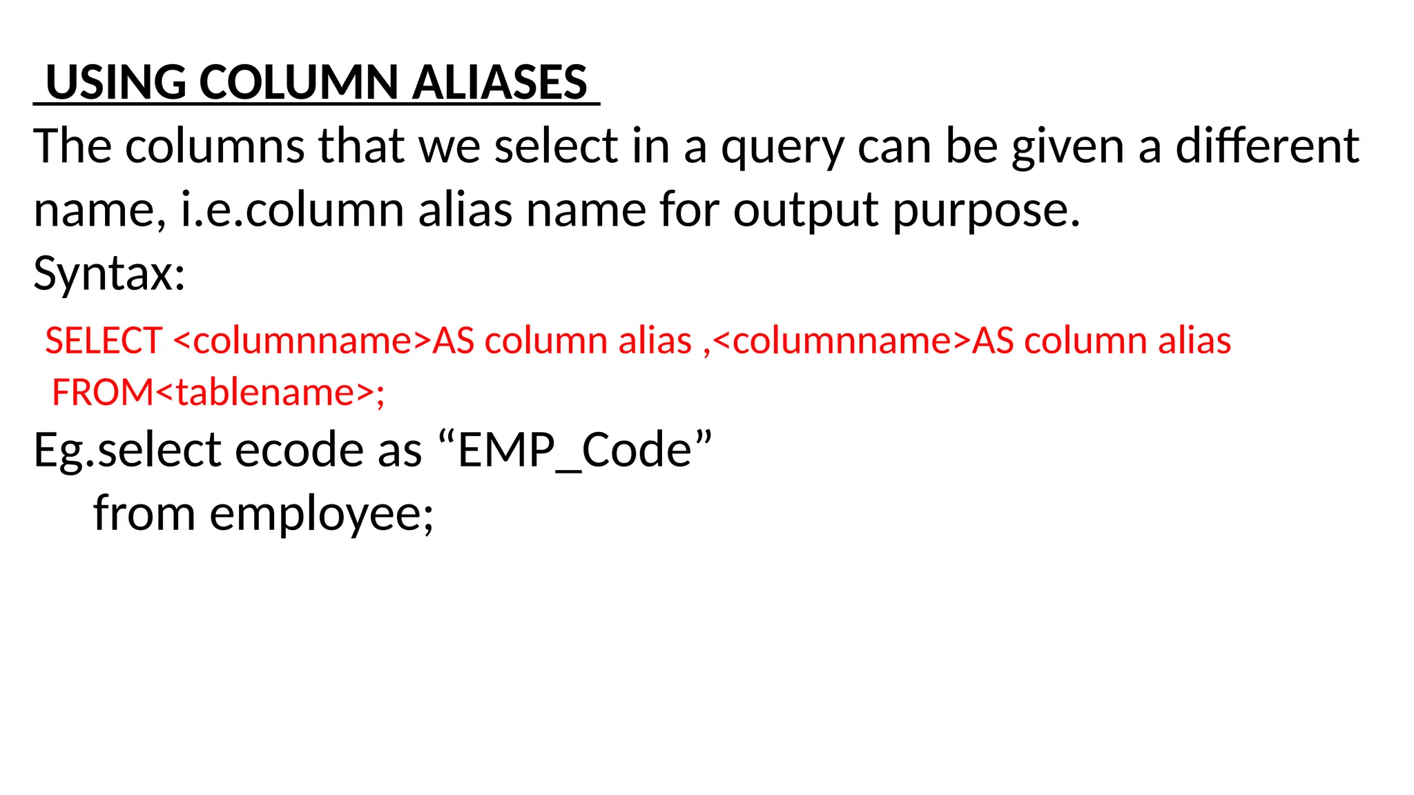 USING COLUMN ALIASES
The columns that we select in a query can be given a different
name, i.e.column alias name for output purpose.
Syntax:
SELECT <columnname>AS column alias ,<columnname>AS column alias
FROM<tablename>;
Eg.select ecode as “EMP_Code”
from employee;
 