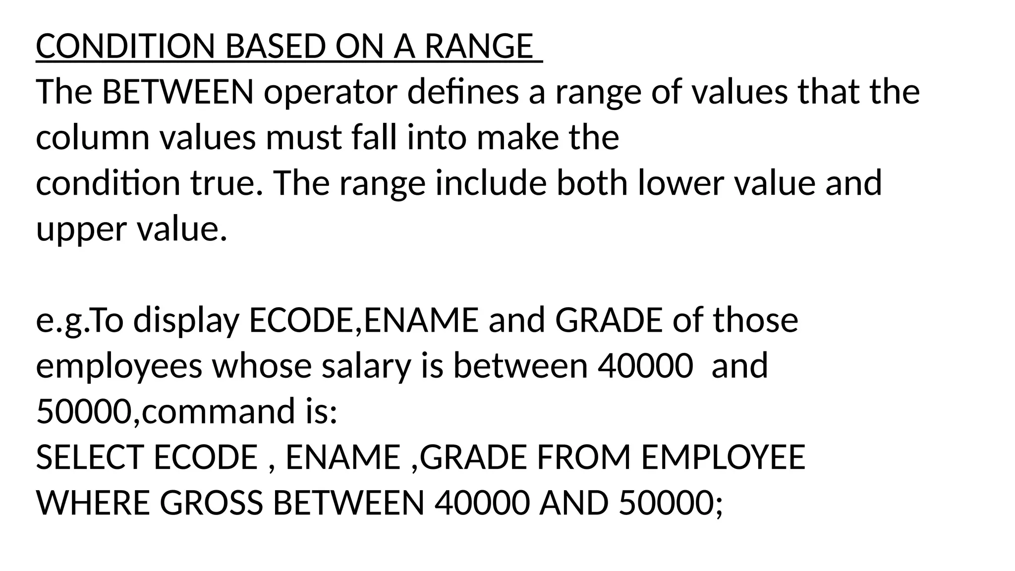 CONDITION BASED ON A RANGE
The BETWEEN operator defines a range of values that the
column values must fall into make the
condition true. The range include both lower value and
upper value.
e.g.To display ECODE,ENAME and GRADE of those
employees whose salary is between 40000 and
50000,command is:
SELECT ECODE , ENAME ,GRADE FROM EMPLOYEE
WHERE GROSS BETWEEN 40000 AND 50000;
 