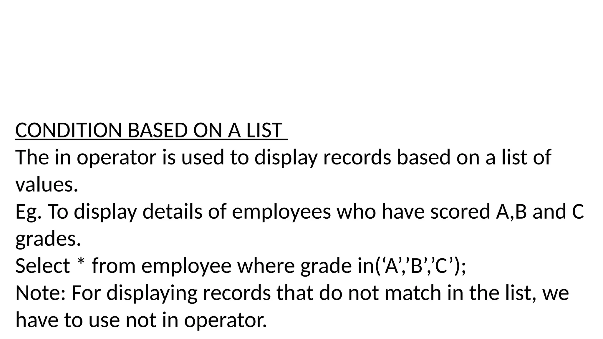 CONDITION BASED ON A LIST
The in operator is used to display records based on a list of
values.
Eg. To display details of employees who have scored A,B and C
grades.
Select * from employee where grade in(‘A’,’B’,’C’);
Note: For displaying records that do not match in the list, we
have to use not in operator.
 