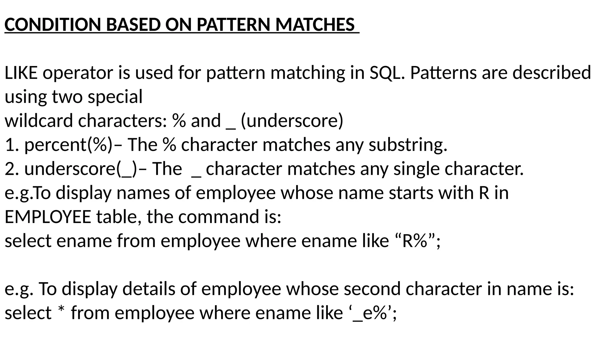 CONDITION BASED ON PATTERN MATCHES
LIKE operator is used for pattern matching in SQL. Patterns are described
using two special
wildcard characters: % and _ (underscore)
1. percent(%)– The % character matches any substring.
2. underscore(_)– The _ character matches any single character.
e.g.To display names of employee whose name starts with R in
EMPLOYEE table, the command is:
select ename from employee where ename like “R%”;
e.g. To display details of employee whose second character in name is:
select * from employee where ename like ‘_e%’;
 