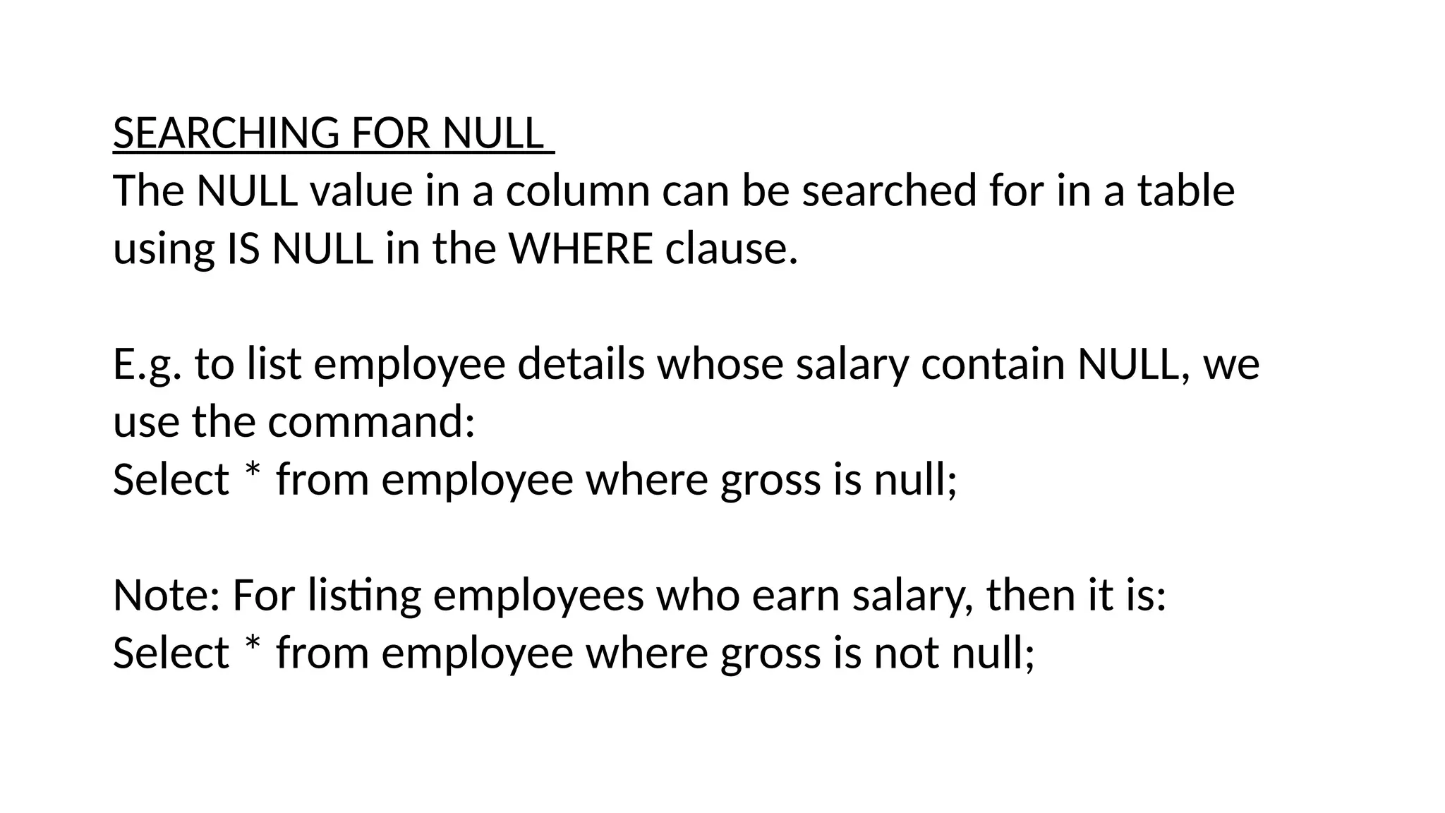 SEARCHING FOR NULL
The NULL value in a column can be searched for in a table
using IS NULL in the WHERE clause.
E.g. to list employee details whose salary contain NULL, we
use the command:
Select * from employee where gross is null;
Note: For listing employees who earn salary, then it is:
Select * from employee where gross is not null;
 