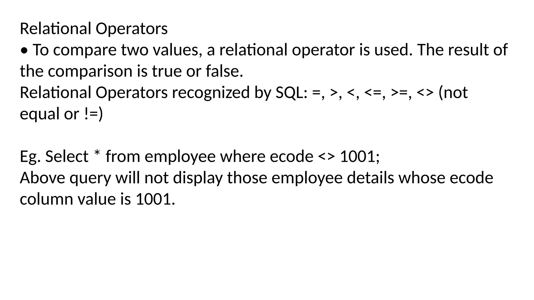 Relational Operators
• To compare two values, a relational operator is used. The result of
the comparison is true or false.
Relational Operators recognized by SQL: =, >, <, <=, >=, <> (not
equal or !=)
Eg. Select * from employee where ecode <> 1001;
Above query will not display those employee details whose ecode
column value is 1001.
 