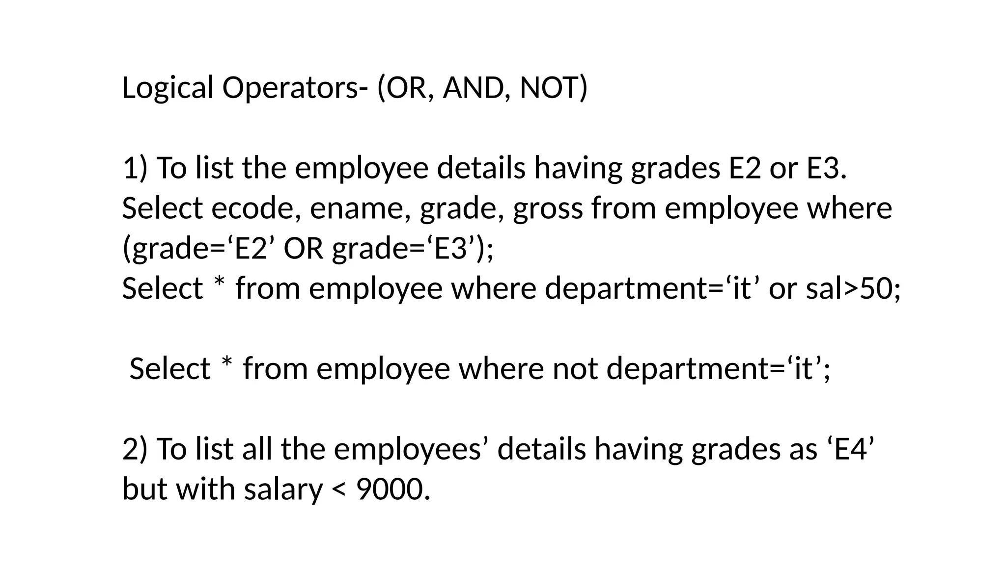 Logical Operators- (OR, AND, NOT)
1) To list the employee details having grades E2 or E3.
Select ecode, ename, grade, gross from employee where
(grade=‘E2’ OR grade=‘E3’);
Select * from employee where department=‘it’ or sal>50;
Select * from employee where not department=‘it’;
2) To list all the employees’ details having grades as ‘E4’
but with salary < 9000.
 