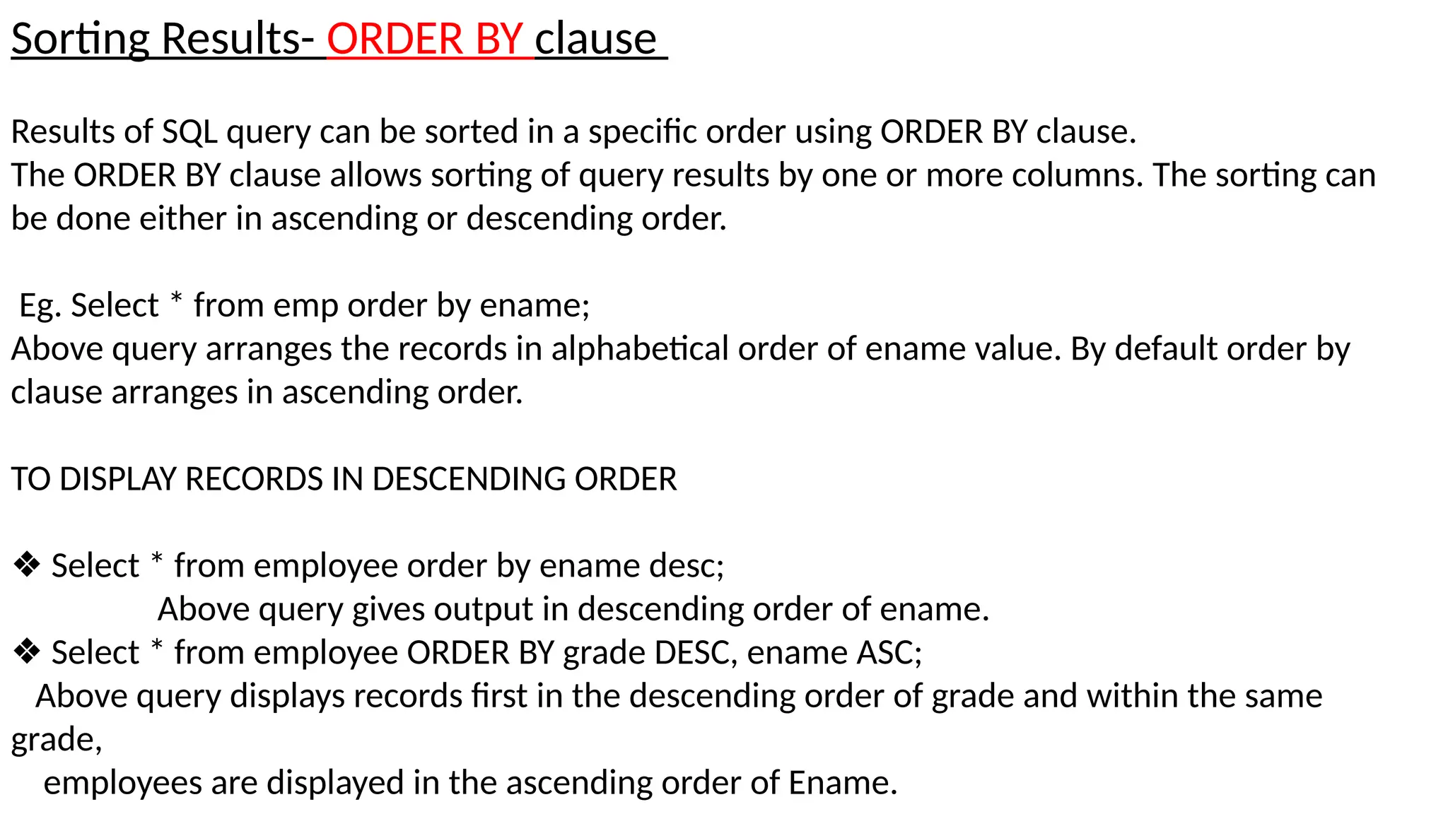 Sorting Results- ORDER BY clause
Results of SQL query can be sorted in a specific order using ORDER BY clause.
The ORDER BY clause allows sorting of query results by one or more columns. The sorting can
be done either in ascending or descending order.
Eg. Select * from emp order by ename;
Above query arranges the records in alphabetical order of ename value. By default order by
clause arranges in ascending order.
TO DISPLAY RECORDS IN DESCENDING ORDER
❖ Select * from employee order by ename desc;
Above query gives output in descending order of ename.
❖ Select * from employee ORDER BY grade DESC, ename ASC;
Above query displays records first in the descending order of grade and within the same
grade,
employees are displayed in the ascending order of Ename.
 
