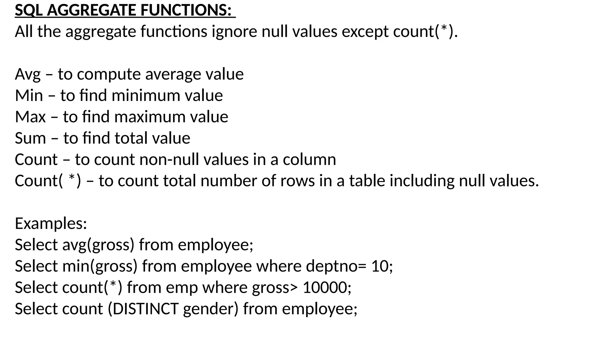 SQL AGGREGATE FUNCTIONS:
All the aggregate functions ignore null values except count(*).
Avg – to compute average value
Min – to find minimum value
Max – to find maximum value
Sum – to find total value
Count – to count non-null values in a column
Count( *) – to count total number of rows in a table including null values.
Examples:
Select avg(gross) from employee;
Select min(gross) from employee where deptno= 10;
Select count(*) from emp where gross> 10000;
Select count (DISTINCT gender) from employee;
 