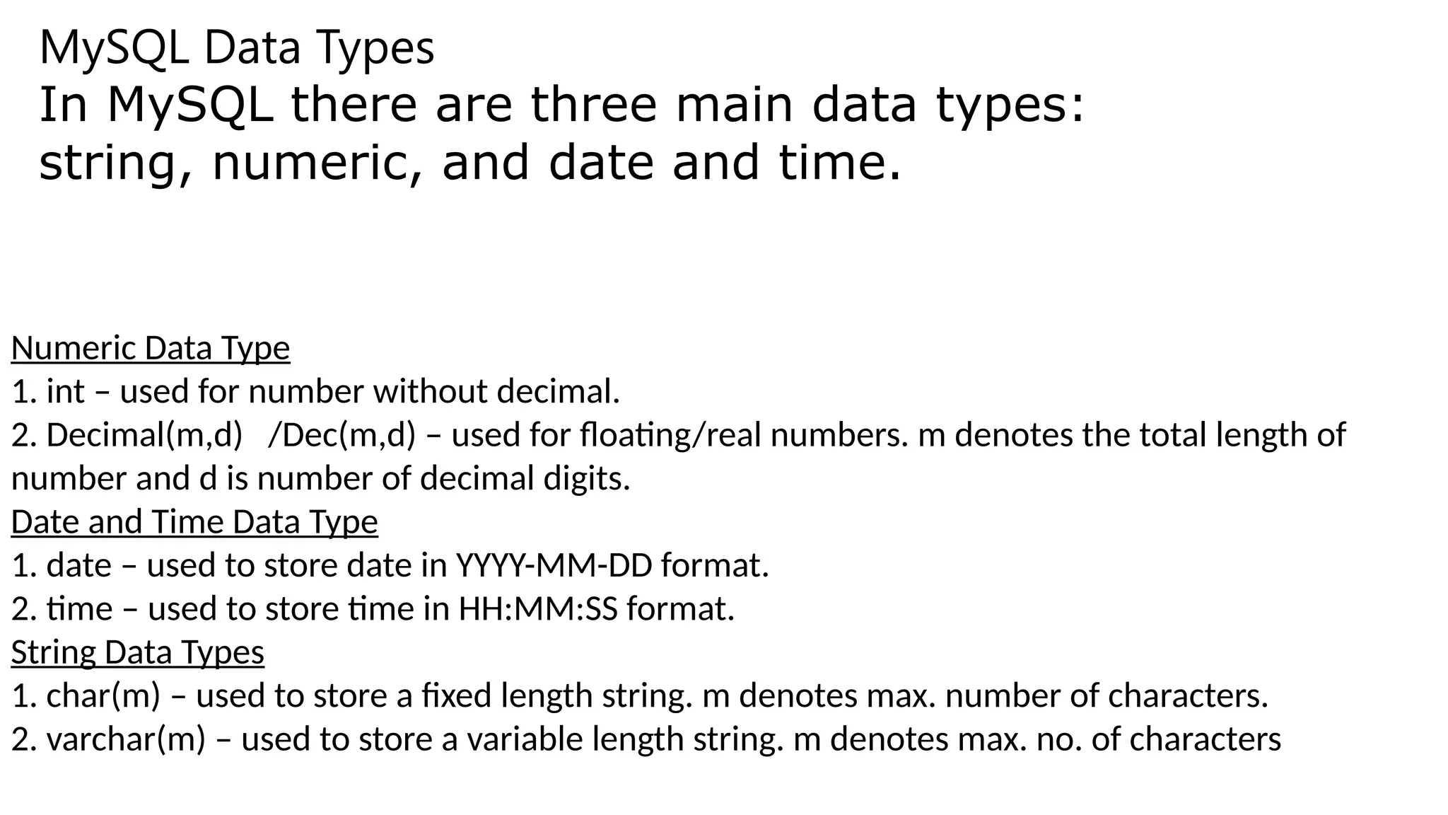MySQL Data Types
In MySQL there are three main data types:
string, numeric, and date and time.
Numeric Data Type
1. int – used for number without decimal.
2. Decimal(m,d) /Dec(m,d) – used for floating/real numbers. m denotes the total length of
number and d is number of decimal digits.
Date and Time Data Type
1. date – used to store date in YYYY-MM-DD format.
2. time – used to store time in HH:MM:SS format.
String Data Types
1. char(m) – used to store a fixed length string. m denotes max. number of characters.
2. varchar(m) – used to store a variable length string. m denotes max. no. of characters
 