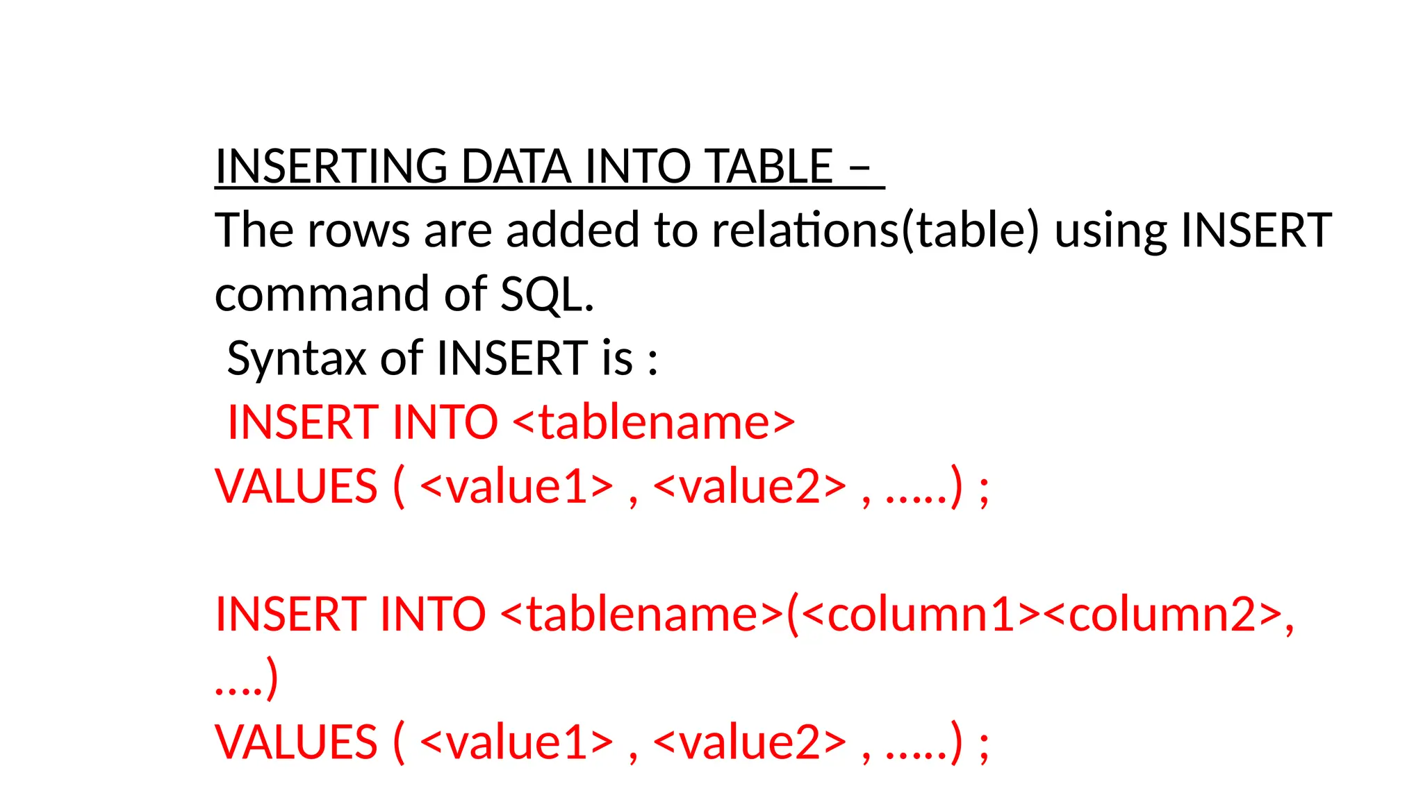 INSERTING DATA INTO TABLE –
The rows are added to relations(table) using INSERT
command of SQL.
Syntax of INSERT is :
INSERT INTO <tablename>
VALUES ( <value1> , <value2> , …..) ;
INSERT INTO <tablename>(<column1><column2>,
….)
VALUES ( <value1> , <value2> , …..) ;
 