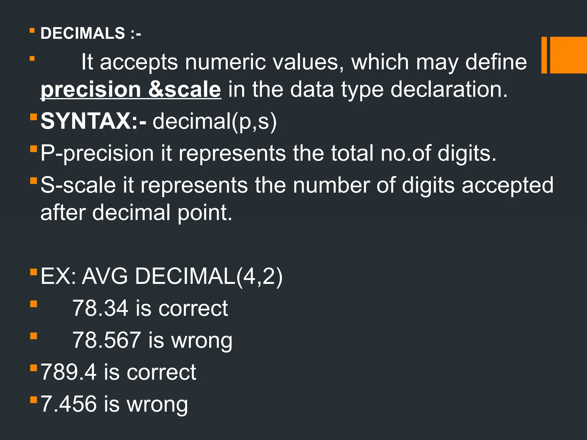  DECIMALS :-
 It accepts numeric values, which may define
precision &scale in the data type declaration.
SYNTAX:- decimal(p,s)
P-precision it represents the total no.of digits.
S-scale it represents the number of digits accepted
after decimal point.
EX: AVG DECIMAL(4,2)
 78.34 is correct
 78.567 is wrong
789.4 is correct
7.456 is wrong
 