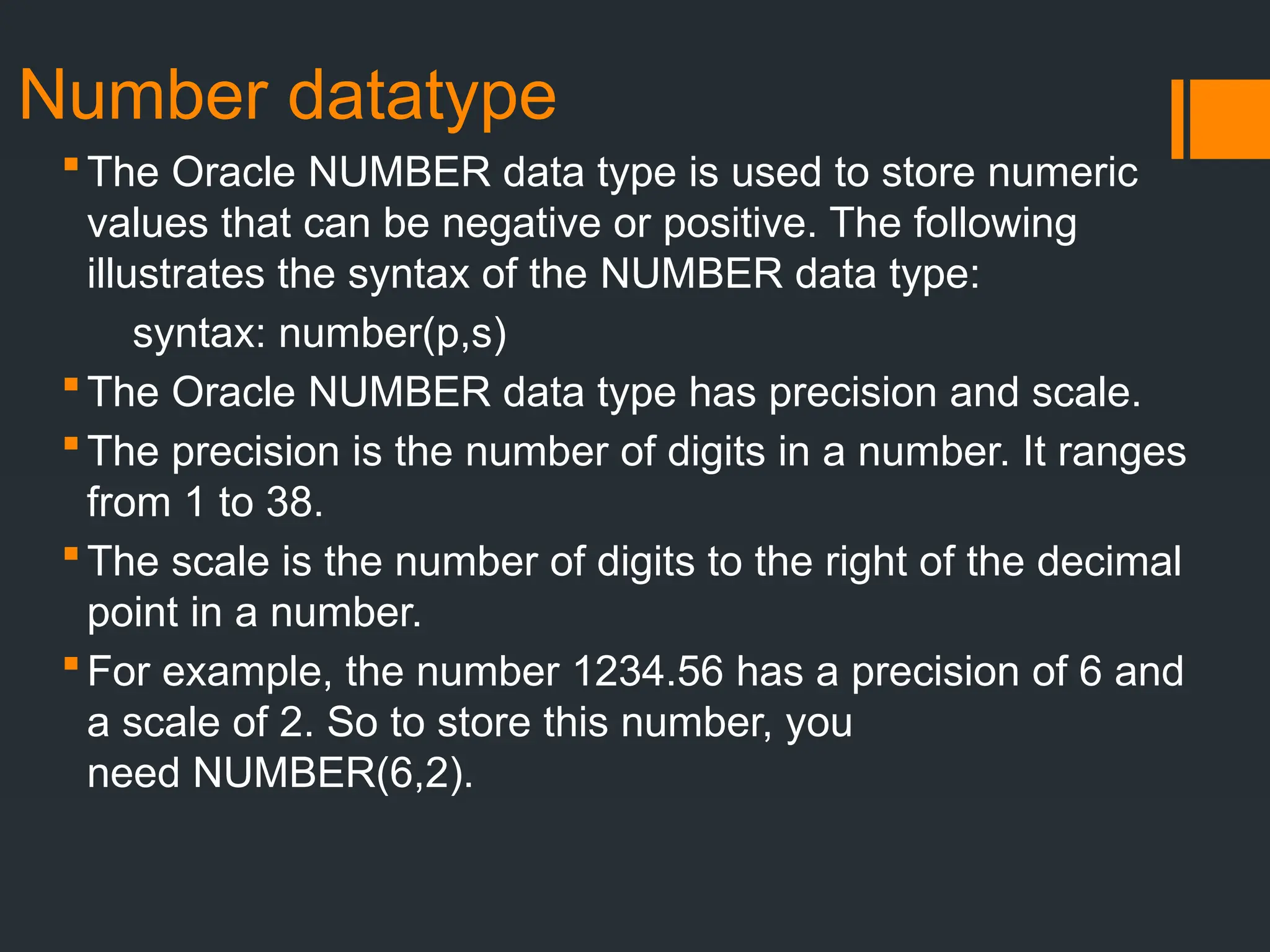 Number datatype
The Oracle NUMBER data type is used to store numeric
values that can be negative or positive. The following
illustrates the syntax of the NUMBER data type:
syntax: number(p,s)
The Oracle NUMBER data type has precision and scale.
The precision is the number of digits in a number. It ranges
from 1 to 38.
The scale is the number of digits to the right of the decimal
point in a number.
For example, the number 1234.56 has a precision of 6 and
a scale of 2. So to store this number, you
need NUMBER(6,2).
 
