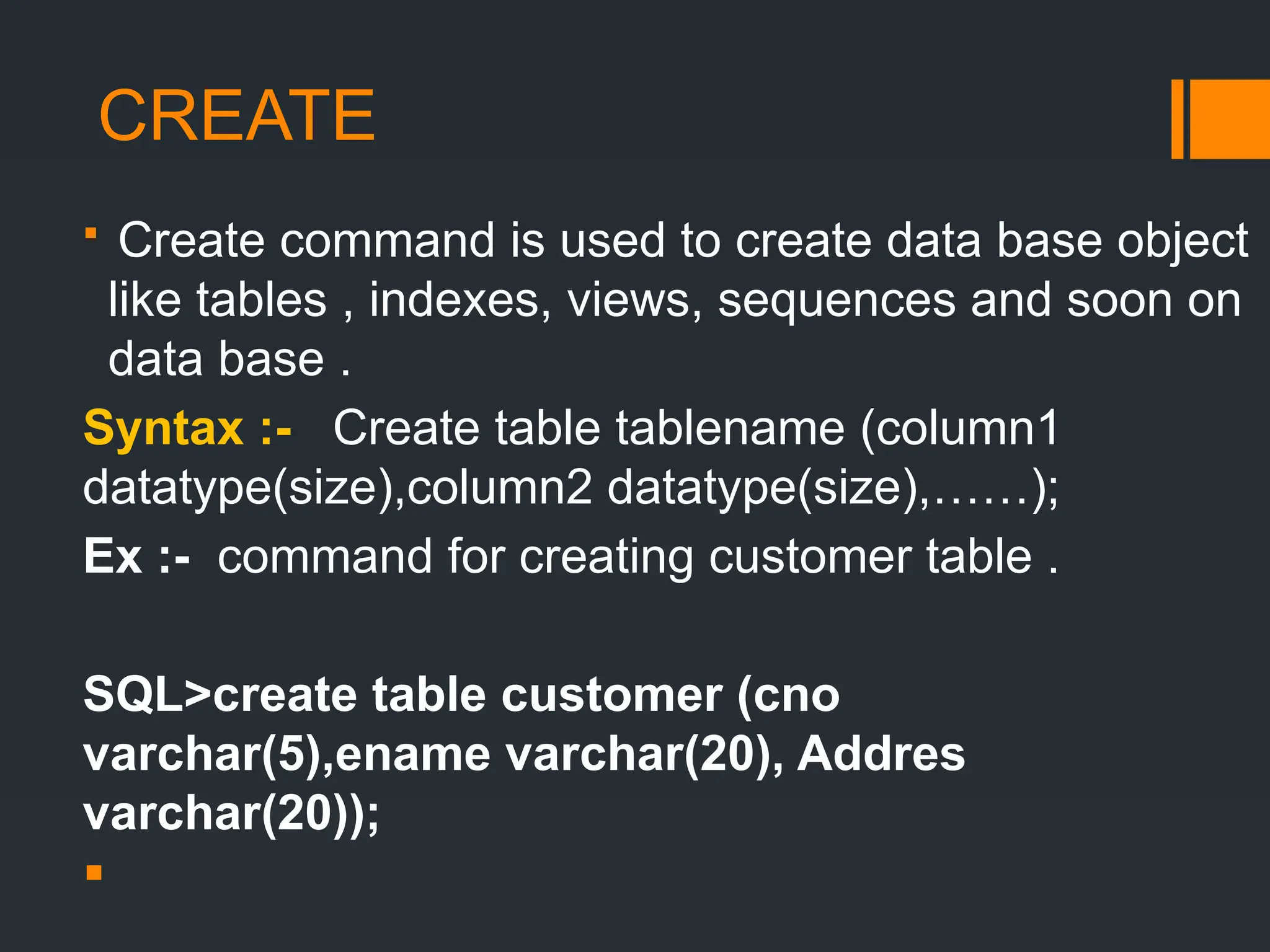 CREATE
 Create command is used to create data base object
like tables , indexes, views, sequences and soon on
data base .
Syntax :- Create table tablename (column1
datatype(size),column2 datatype(size),……);
Ex :- command for creating customer table .
SQL>create table customer (cno
varchar(5),ename varchar(20), Addres
varchar(20));

 