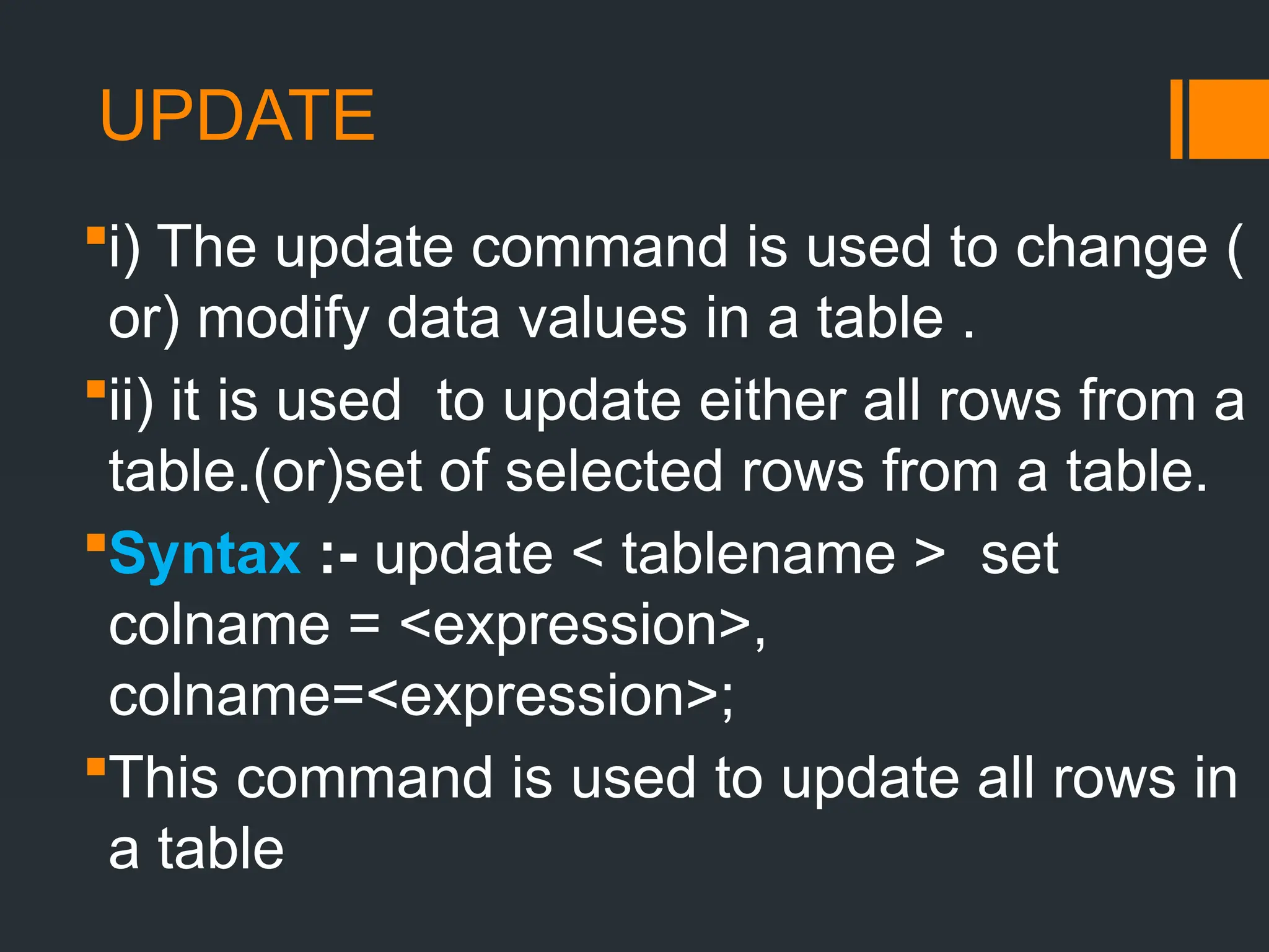 UPDATE
i) The update command is used to change (
or) modify data values in a table .
ii) it is used to update either all rows from a
table.(or)set of selected rows from a table.
Syntax :- update < tablename > set
colname = <expression>,
colname=<expression>;
This command is used to update all rows in
a table
 