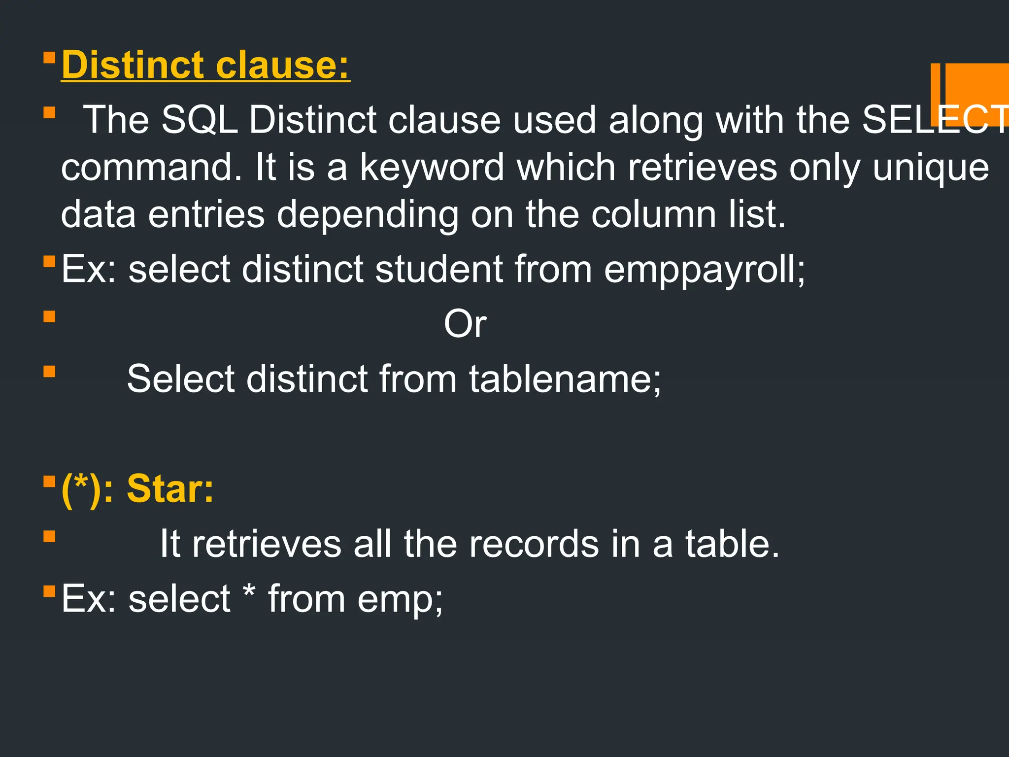 Distinct clause:
 The SQL Distinct clause used along with the SELECT
command. It is a keyword which retrieves only unique
data entries depending on the column list.
Ex: select distinct student from emppayroll;
 Or
 Select distinct from tablename;
(*): Star:
 It retrieves all the records in a table.
Ex: select * from emp;
 