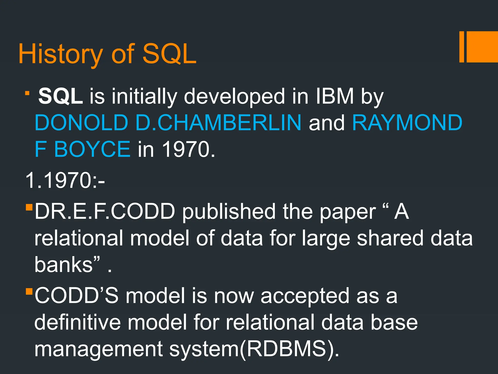 History of SQL
 SQL is initially developed in IBM by
DONOLD D.CHAMBERLIN and RAYMOND
F BOYCE in 1970.
1.1970:-
DR.E.F.CODD published the paper “ A
relational model of data for large shared data
banks” .
CODD’S model is now accepted as a
definitive model for relational data base
management system(RDBMS).
 