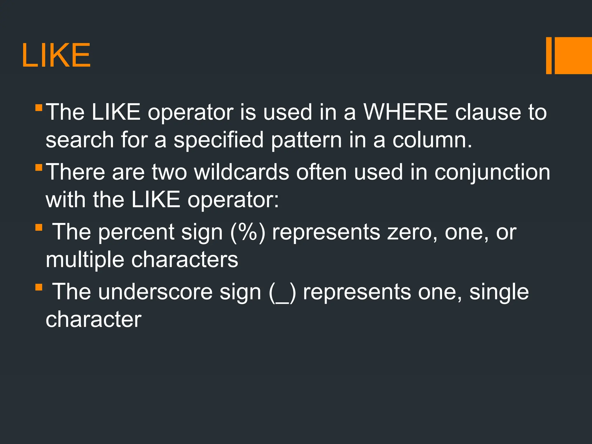 LIKE
The LIKE operator is used in a WHERE clause to
search for a specified pattern in a column.
There are two wildcards often used in conjunction
with the LIKE operator:
 The percent sign (%) represents zero, one, or
multiple characters
 The underscore sign (_) represents one, single
character
 