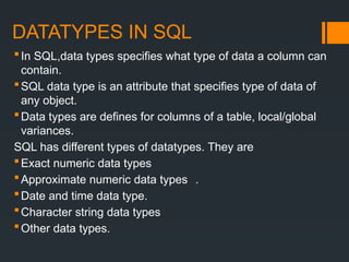 DATATYPES IN SQL
In SQL,data types specifies what type of data a column can
contain.
SQL data type is an attribute that specifies type of data of
any object.
Data types are defines for columns of a table, local/global
variances.
SQL has different types of datatypes. They are
Exact numeric data types
Approximate numeric data types .
Date and time data type.
Character string data types
Other data types.
 