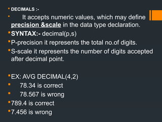  DECIMALS :-
 It accepts numeric values, which may define
precision &scale in the data type declaration.
SYNTAX:- decimal(p,s)
P-precision it represents the total no.of digits.
S-scale it represents the number of digits accepted
after decimal point.
EX: AVG DECIMAL(4,2)
 78.34 is correct
 78.567 is wrong
789.4 is correct
7.456 is wrong
 