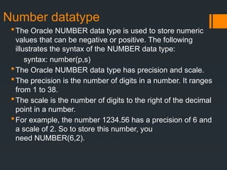 Number datatype
The Oracle NUMBER data type is used to store numeric
values that can be negative or positive. The following
illustrates the syntax of the NUMBER data type:
syntax: number(p,s)
The Oracle NUMBER data type has precision and scale.
The precision is the number of digits in a number. It ranges
from 1 to 38.
The scale is the number of digits to the right of the decimal
point in a number.
For example, the number 1234.56 has a precision of 6 and
a scale of 2. So to store this number, you
need NUMBER(6,2).
 
