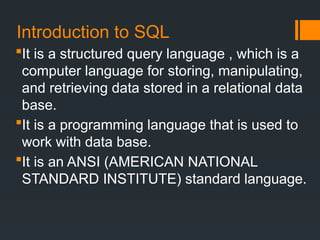 Introduction to SQL
It is a structured query language , which is a
computer language for storing, manipulating,
and retrieving data stored in a relational data
base.
It is a programming language that is used to
work with data base.
It is an ANSI (AMERICAN NATIONAL
STANDARD INSTITUTE) standard language.
 