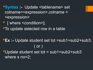 Syntax :- Update <tablename> set
colname=<expression>,colname =
<expression>
 [ where <condition>];
To update selected row in a table
Ex :- Update student set tot =sub1+sub2+sub3;
( or )
Update student set tot = sub1+sub2+sub3
where s no=2;
 