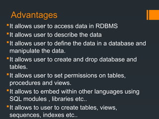 Advantages
It allows user to access data in RDBMS
It allows user to describe the data
It allows user to define the data in a database and
manipulate the data.
It allows user to create and drop database and
tables.
It allows user to set permissions on tables,
procedures and views.
It allows to embed within other languages using
SQL modules , libraries etc..
It allows to user to create tables, views,
sequences, indexes etc..
 