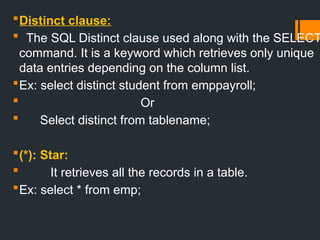 Distinct clause:
 The SQL Distinct clause used along with the SELECT
command. It is a keyword which retrieves only unique
data entries depending on the column list.
Ex: select distinct student from emppayroll;
 Or
 Select distinct from tablename;
(*): Star:
 It retrieves all the records in a table.
Ex: select * from emp;
 