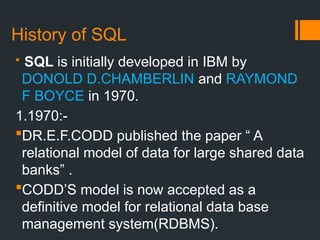 History of SQL
 SQL is initially developed in IBM by
DONOLD D.CHAMBERLIN and RAYMOND
F BOYCE in 1970.
1.1970:-
DR.E.F.CODD published the paper “ A
relational model of data for large shared data
banks” .
CODD’S model is now accepted as a
definitive model for relational data base
management system(RDBMS).
 
