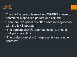LIKE
The LIKE operator is used in a WHERE clause to
search for a specified pattern in a column.
There are two wildcards often used in conjunction
with the LIKE operator:
 The percent sign (%) represents zero, one, or
multiple characters
 The underscore sign (_) represents one, single
character
 