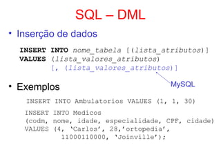 SQL – DML
• Inserção de dados
INSERT INTO nome_tabela [(lista_atributos)]
VALUES (lista_valores_atributos)
[, (lista_valores_atributos)]
• Exemplos
INSERT INTO Ambulatorios VALUES (1, 1, 30)
INSERT INTO Medicos
(codm, nome, idade, especialidade, CPF, cidade)
VALUES (4, ‘Carlos’, 28,’ortopedia’,
11000110000, ‘Joinville’);
MySQL
 