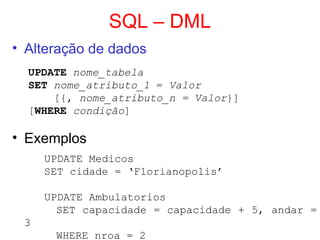 SQL – DML
• Alteração de dados
UPDATE nome_tabela
SET nome_atributo_1 = Valor
[{, nome_atributo_n = Valor}]
[WHERE condição]
• Exemplos
UPDATE Medicos
SET cidade = ‘Florianopolis’
UPDATE Ambulatorios
SET capacidade = capacidade + 5, andar =
3
WHERE nroa = 2
 